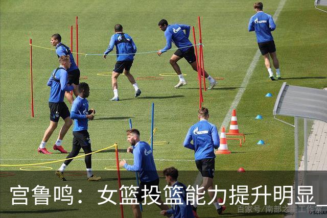 宫鲁鸣：女篮投篮能力提升明显 盼海外球员尽早归队